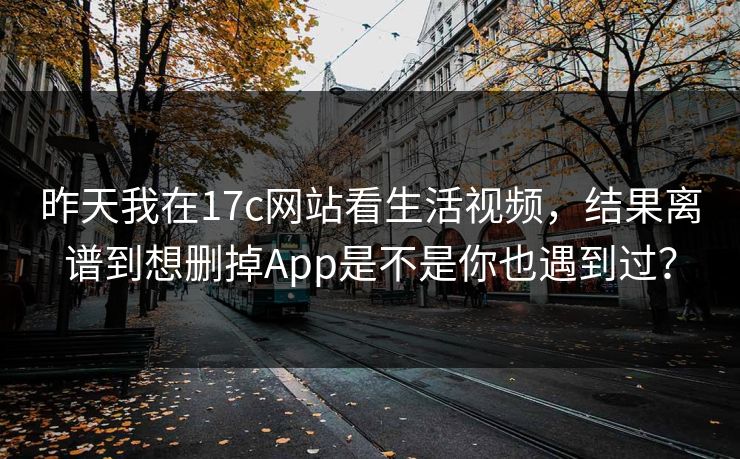 昨天我在17c网站看生活视频，结果离谱到想删掉App是不是你也遇到过？