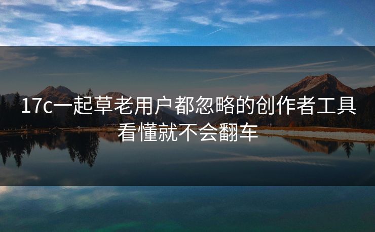 17c一起草老用户都忽略的创作者工具看懂就不会翻车