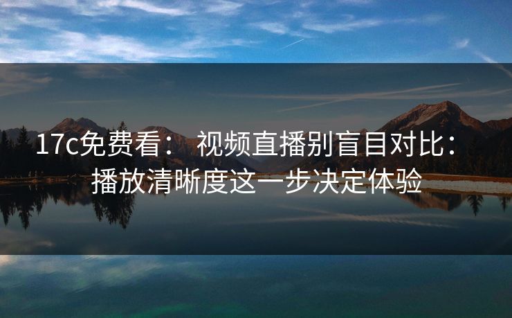 17c免费看： 视频直播别盲目对比： 播放清晰度这一步决定体验