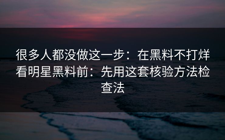 很多人都没做这一步：在黑料不打烊看明星黑料前：先用这套核验方法检查法