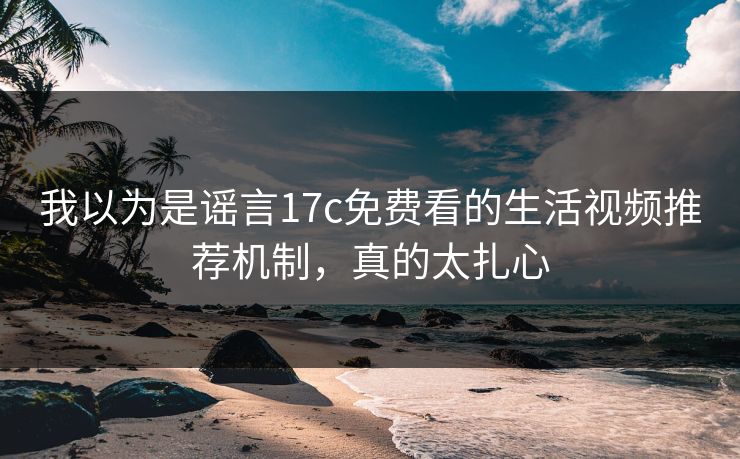 我以为是谣言17c免费看的生活视频推荐机制,真的太扎心 我以为是谣言17c免费看的生活视频推荐机制,真的太扎心