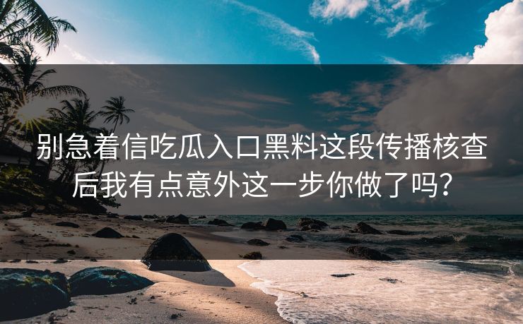 别急着信吃瓜入口黑料这段传播核查后我有点意外这一步你做了吗? 别急着信吃瓜入口黑料这段传播核查后我有点意外这一步你做了吗?
