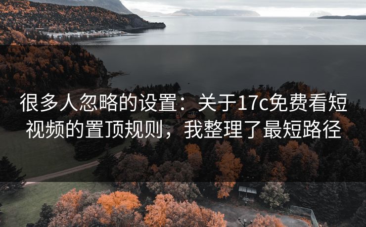 很多人忽略的设置：关于17c免费看短视频的置顶规则，我整理了最短路径