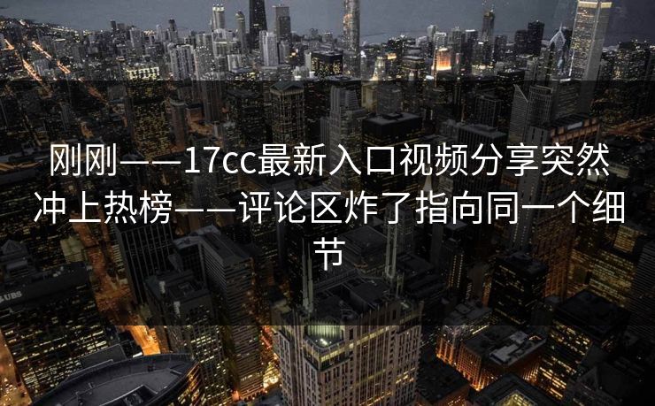 刚刚——17cc最新入口视频分享突然冲上热榜——评论区炸了指向同一个细节