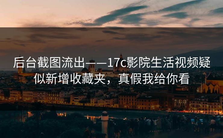 后台截图流出——17c影院生活视频疑似新增收藏夹，真假我给你看