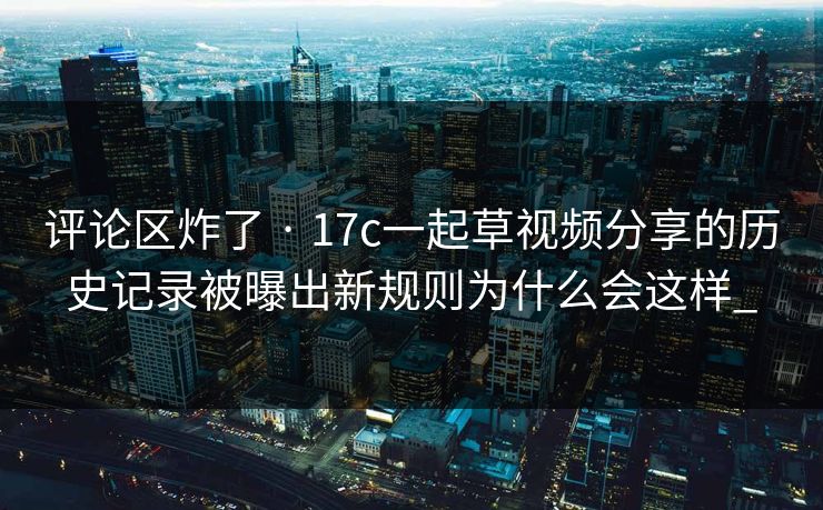 评论区炸了 · 17c一起草视频分享的历史记录被曝出新规则为什么会这样_