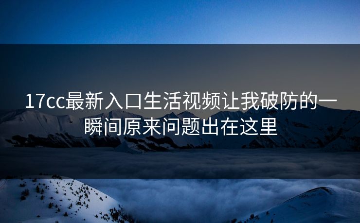 17cc最新入口生活视频让我破防的一瞬间原来问题出在这里
