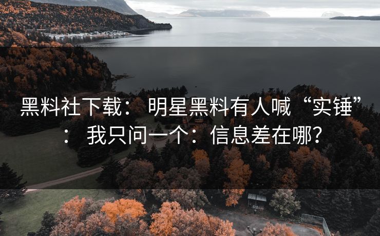 黑料社下载： 明星黑料有人喊“实锤”： 我只问一个：信息差在哪？