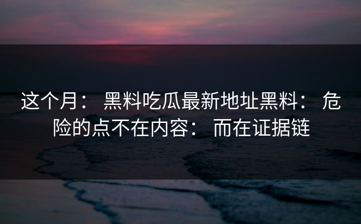 这个月： 黑料吃瓜最新地址黑料： 危险的点不在内容： 而在证据链