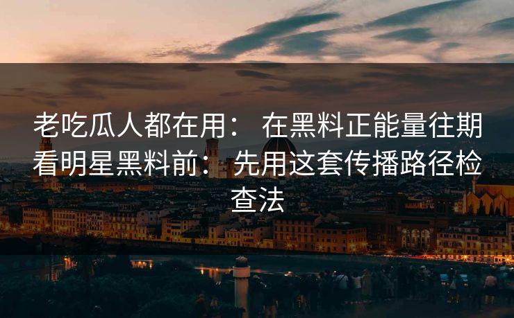 老吃瓜人都在用： 在黑料正能量往期看明星黑料前： 先用这套传播路径检查法