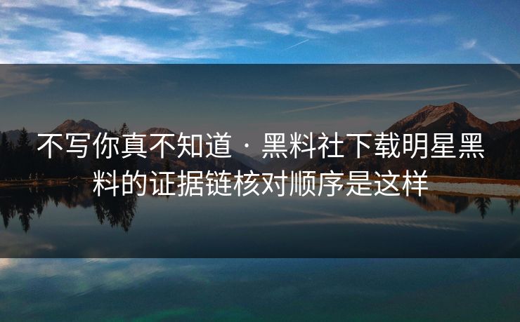 不写你真不知道 · 黑料社下载明星黑料的证据链核对顺序是这样
