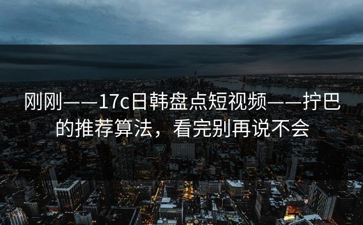 刚刚——17c日韩盘点短视频——拧巴的推荐算法，看完别再说不会
