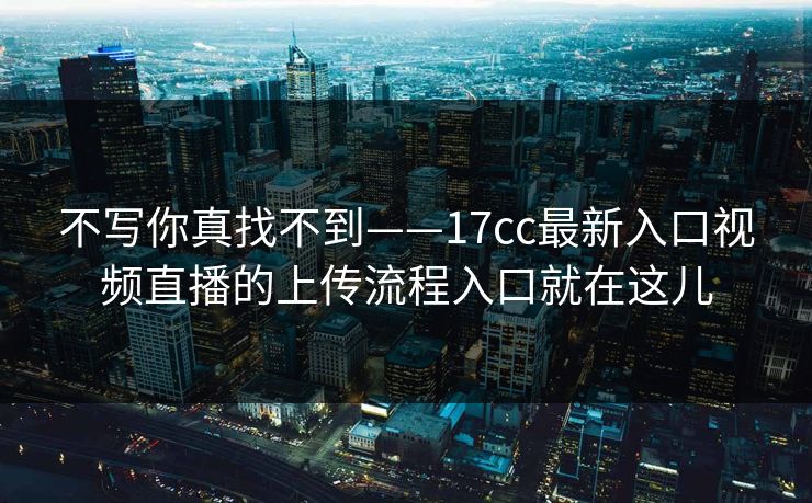 不写你真找不到——17cc最新入口视频直播的上传流程入口就在这儿