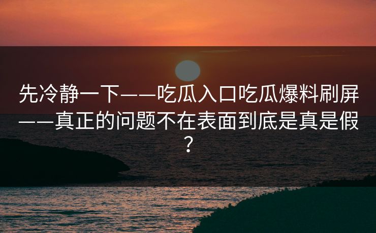 先冷静一下——吃瓜入口吃瓜爆料刷屏——真正的问题不在表面到底是真是假？