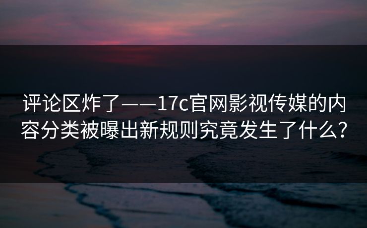 评论区炸了——17c官网影视传媒的内容分类被曝出新规则究竟发生了什么？